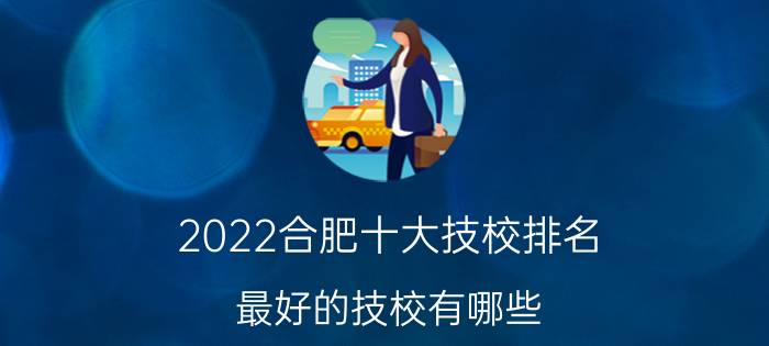 2022合肥十大技校排名 最好的技校有哪些